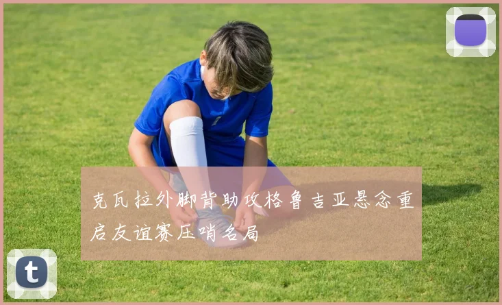 克瓦拉外脚背助攻格鲁吉亚悬念重启友谊赛压哨名局