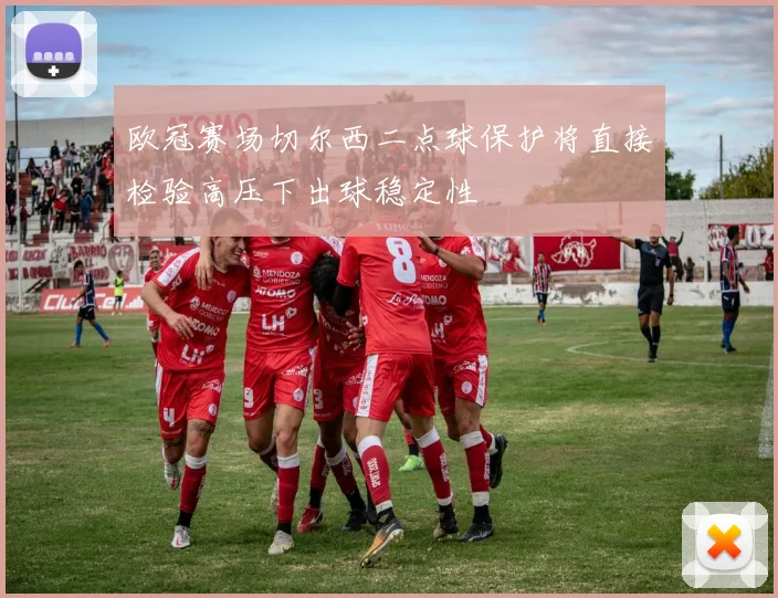 欧冠赛场切尔西二点球保护将直接检验高压下出球稳定性