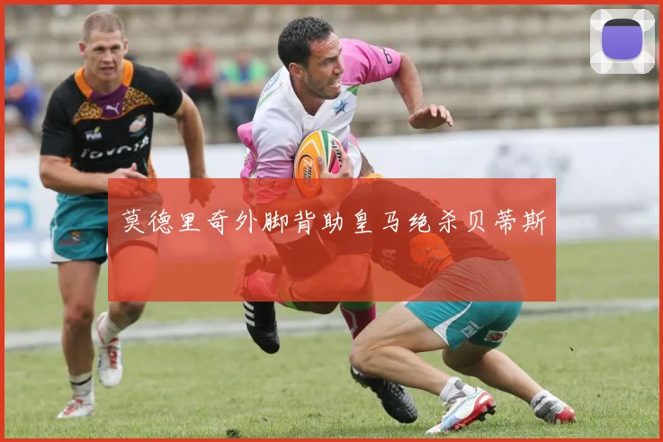 莫德里奇外脚背助皇马绝杀贝蒂斯