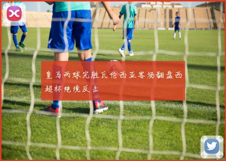 皇马两球完胜瓦伦西亚客场翻盘西超杯绝境反击