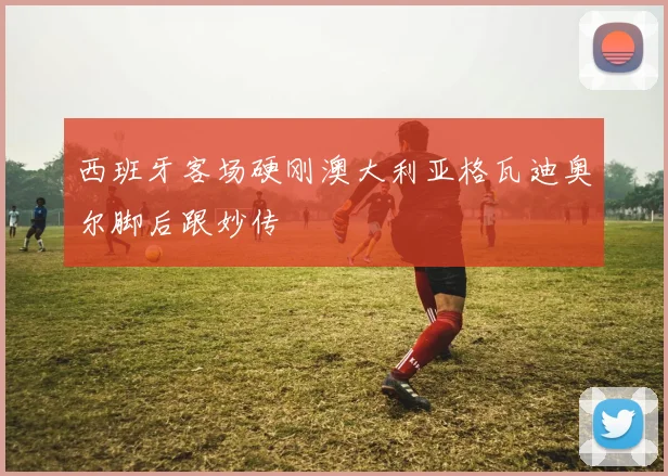 西班牙客场硬刚澳大利亚格瓦迪奥尔脚后跟妙传