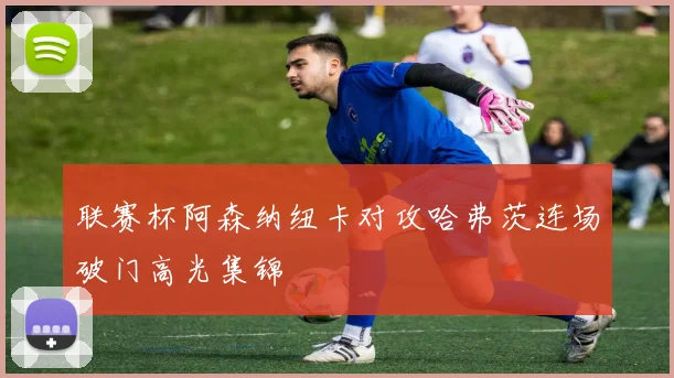 联赛杯阿森纳纽卡对攻哈弗茨连场破门高光集锦