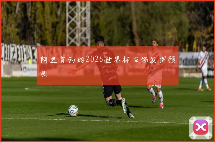 阿里贾西姆2026世界杯临场发挥预测