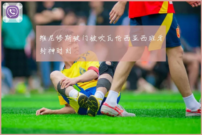 维尼修斯破门被吹瓦伦西亚西班牙封神时刻