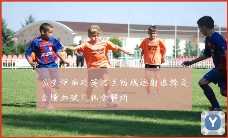 戈多伊面对英格兰防线远射选择是否增加破门机会解析