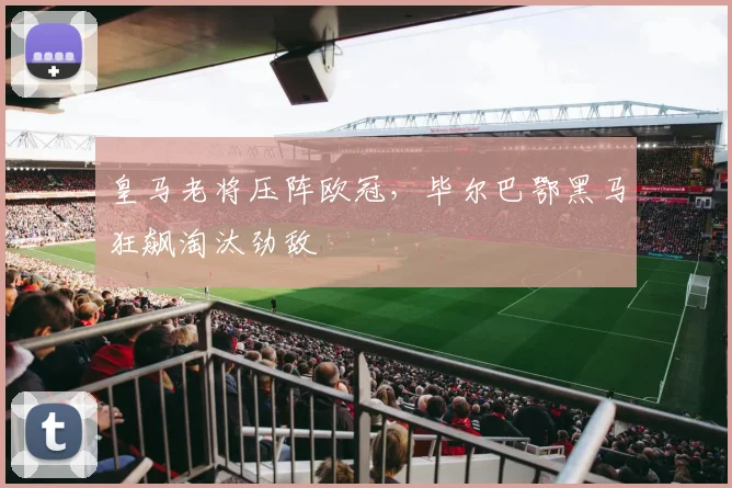 皇马老将压阵欧冠,毕尔巴鄂黑马狂飙淘汰劲敌