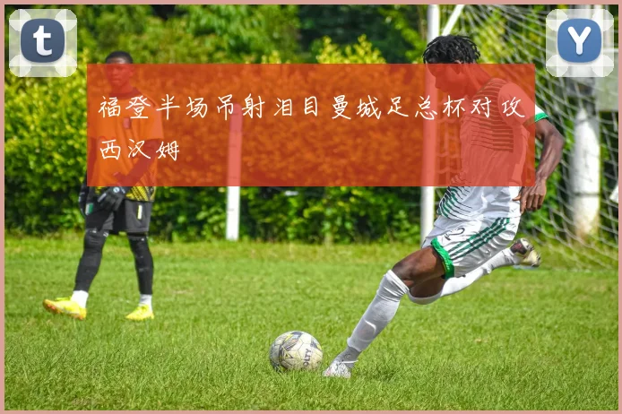 福登半场吊射泪目曼城足总杯对攻西汉姆