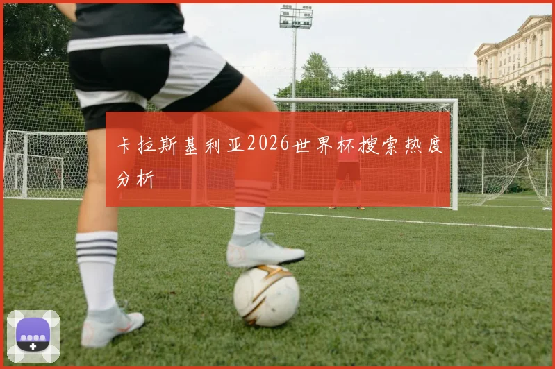 卡拉斯基利亚2026世界杯搜索热度分析