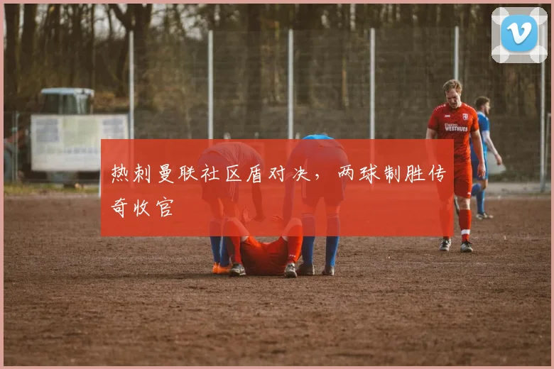 热刺曼联社区盾对决，两球制胜传奇收官