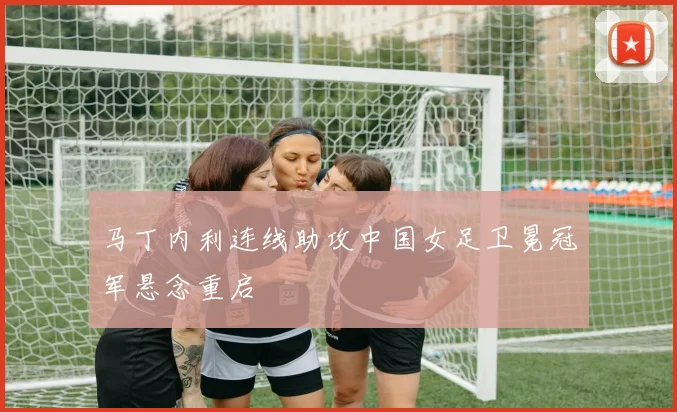马丁内利连线助攻中国女足卫冕冠军悬念重启