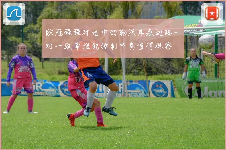 欧冠强强对话中的勒沃库森边路一对一效率谁能控制节奏值得观察