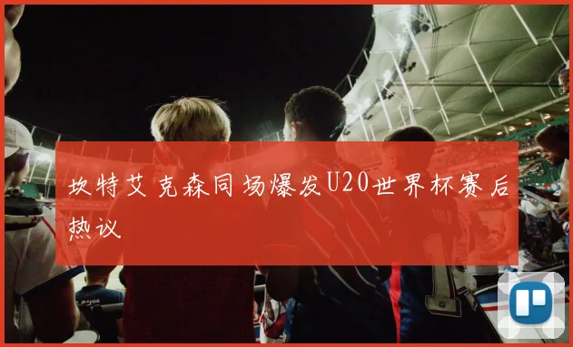 坎特艾克森同场爆发U20世界杯赛后热议