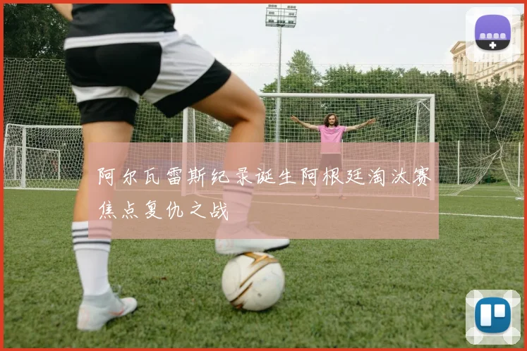 阿尔瓦雷斯纪录诞生阿根廷淘汰赛焦点复仇之战