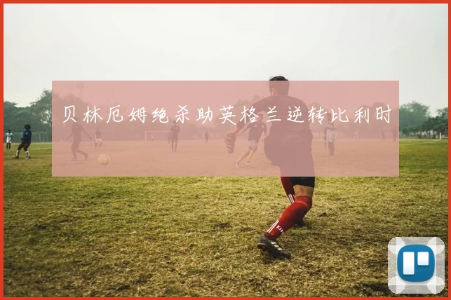 贝林厄姆绝杀助英格兰逆转比利时