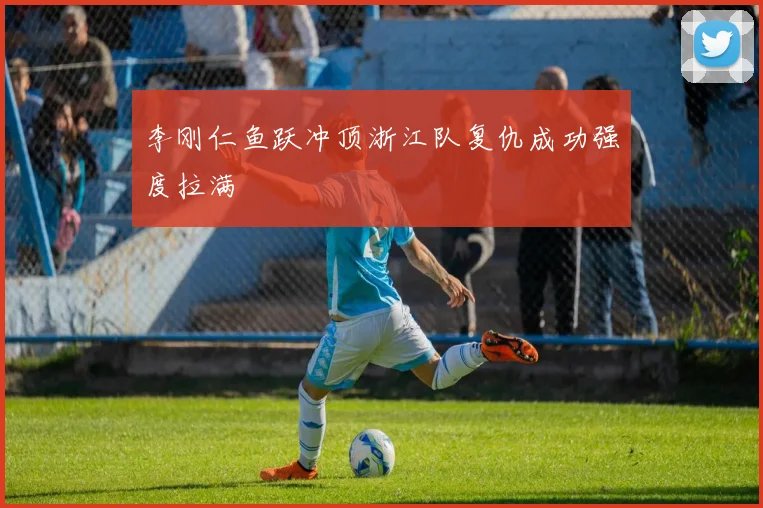 李刚仁鱼跃冲顶浙江队复仇成功强度拉满