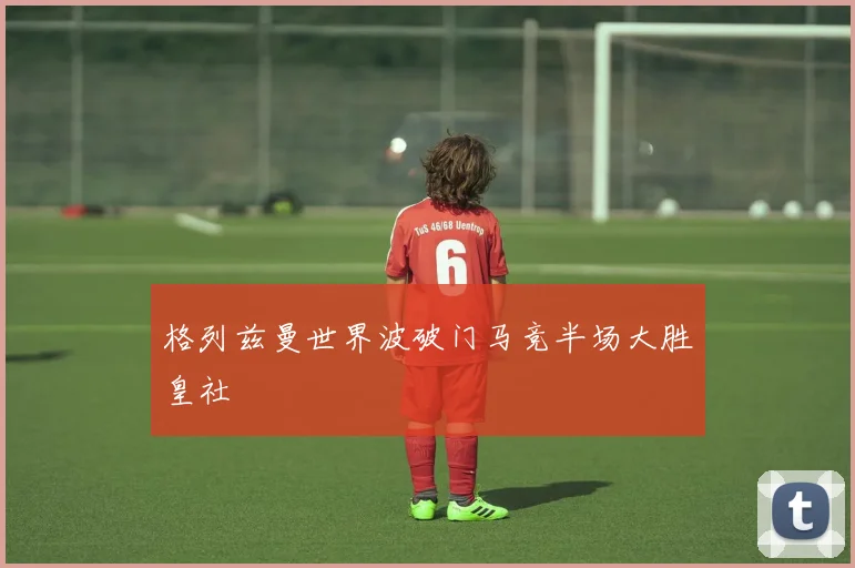 格列兹曼世界波破门马竞半场大胜皇社