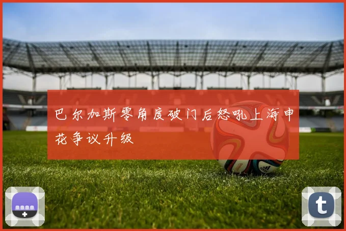 巴尔加斯零角度破门后怒吼上海申花争议升级