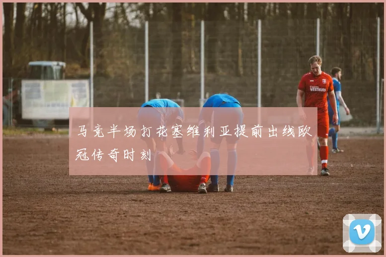 马竞半场打花塞维利亚提前出线欧冠传奇时刻
