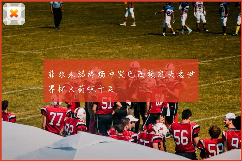 菲尔米诺终场冲突巴西锁定头名世界杯火药味十足