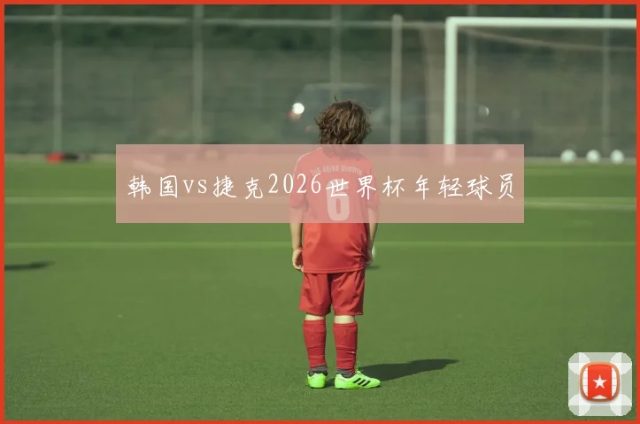 韩国vs捷克2026世界杯年轻球员