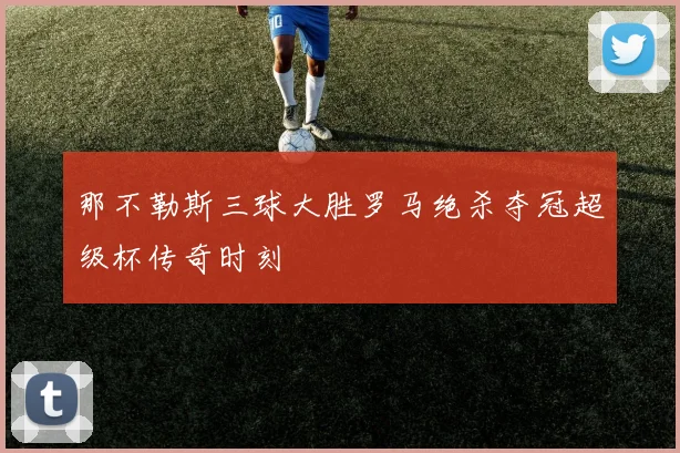 那不勒斯三球大胜罗马绝杀夺冠超级杯传奇时刻