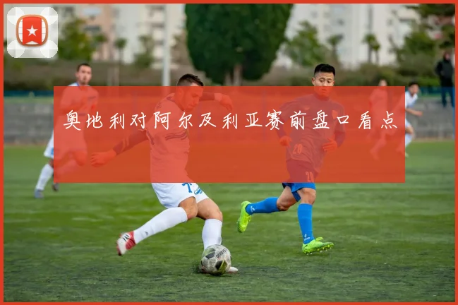 奥地利对阿尔及利亚赛前盘口看点