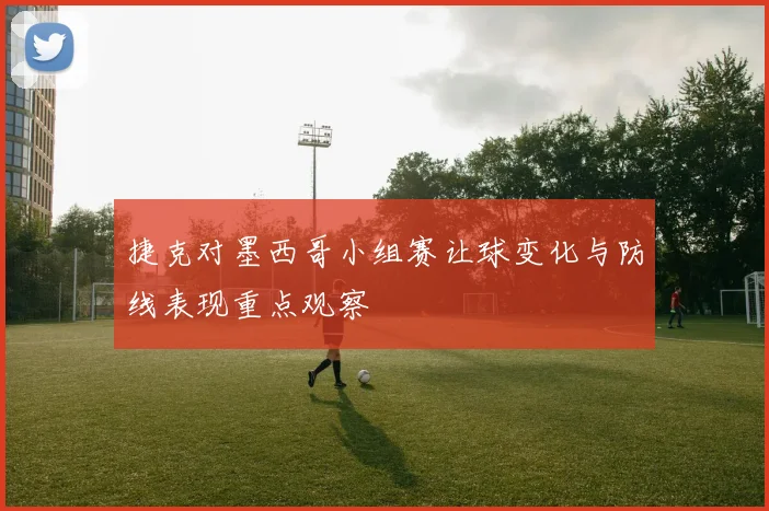捷克对墨西哥小组赛让球变化与防线表现重点观察