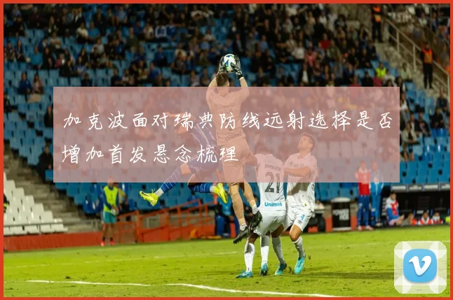 加克波面对瑞典防线远射选择是否增加首发悬念梳理