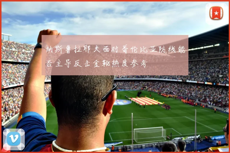 纳斯鲁拉耶夫面对哥伦比亚防线能否主导反击金靴热度参考