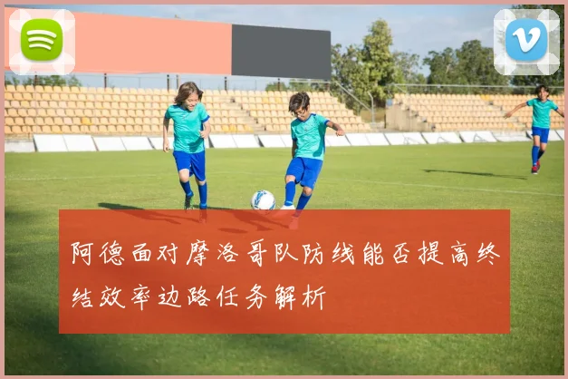 阿德面对摩洛哥队防线能否提高终结效率边路任务解析