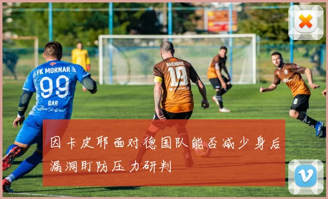 因卡皮耶面对德国队能否减少身后漏洞盯防压力研判