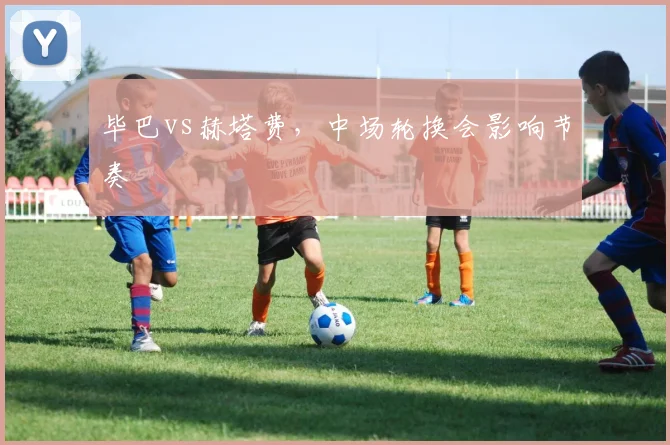 毕巴vs赫塔费,中场轮换会影响节奏