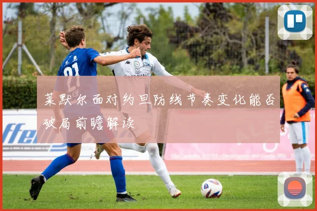 莱默尔面对约旦防线节奏变化能否破局前瞻解读