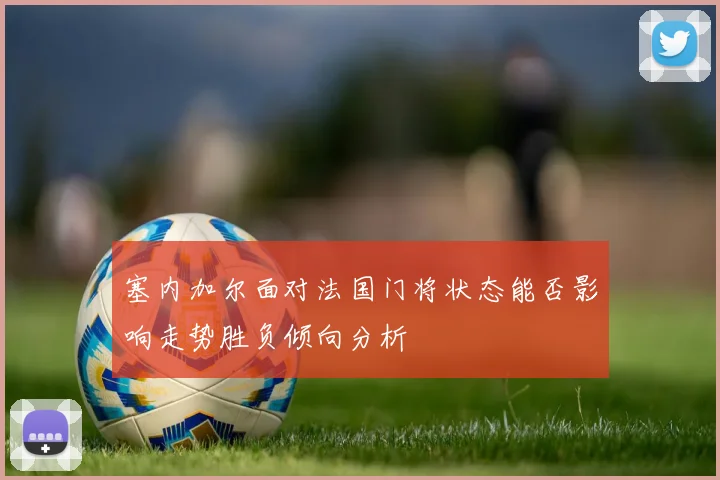 塞内加尔面对法国门将状态能否影响走势胜负倾向分析