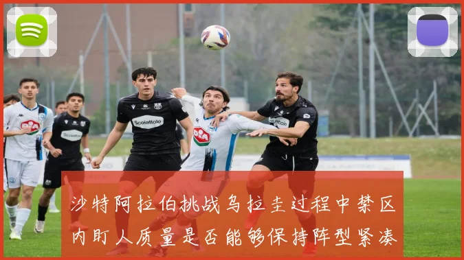 沙特阿拉伯挑战乌拉圭过程中禁区内盯人质量是否能够保持阵型紧凑