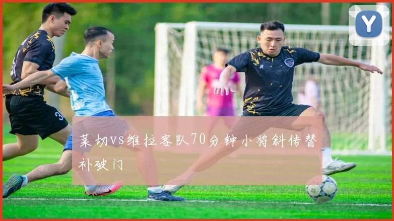 莱切vs维拉客队70分钟小将斜传替补破门