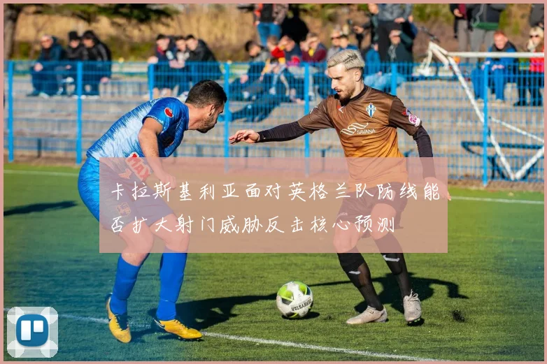 卡拉斯基利亚面对英格兰队防线能否扩大射门威胁反击核心预测