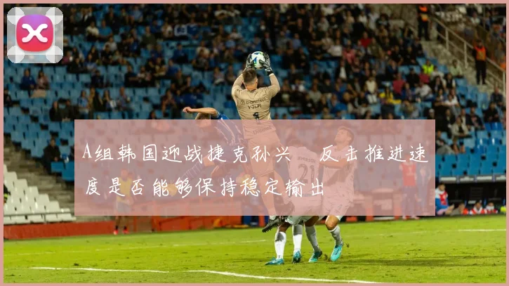 A组韩国迎战捷克孙兴慜反击推进速度是否能够保持稳定输出