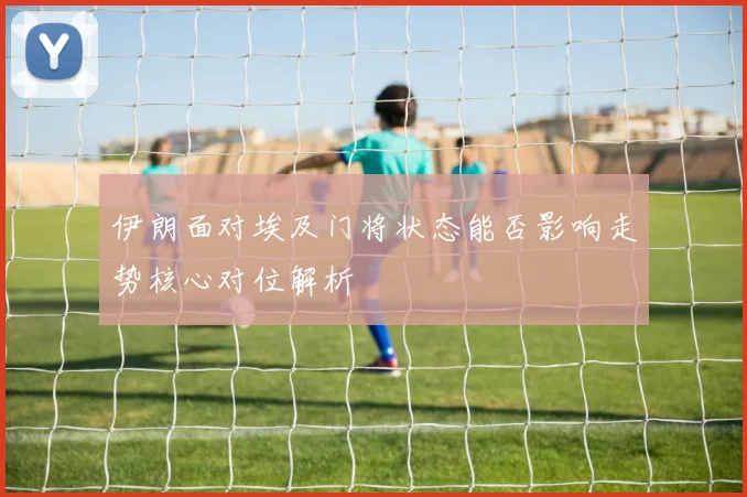伊朗面对埃及门将状态能否影响走势核心对位解析