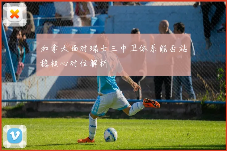 加拿大面对瑞士三中卫体系能否站稳核心对位解析