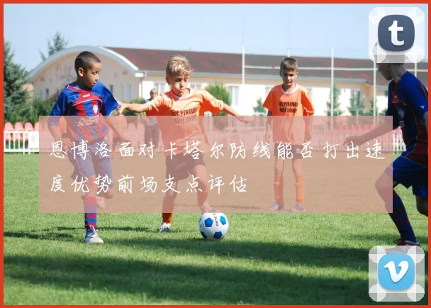 恩博洛面对卡塔尔防线能否打出速度优势前场支点评估