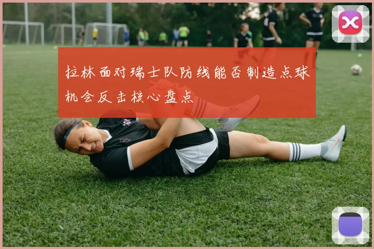 拉林面对瑞士队防线能否制造点球机会反击核心盘点