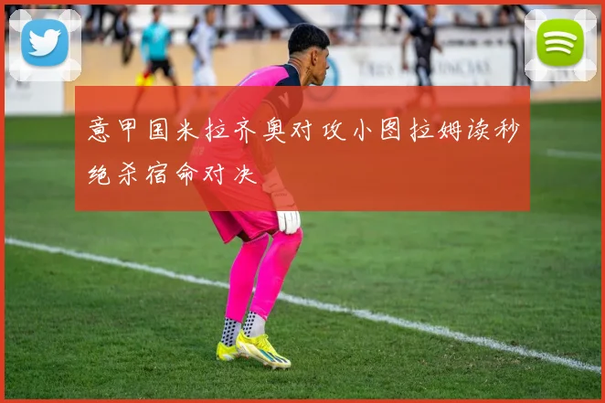 意甲国米拉齐奥对攻小图拉姆读秒绝杀宿命对决