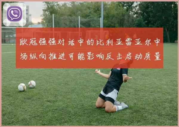 欧冠强强对话中的比利亚雷亚尔中场纵向推进可能影响反击启动质量