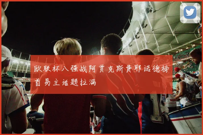 欧联杯八强战阿贾克斯费耶诺德榜首易主话题拉满