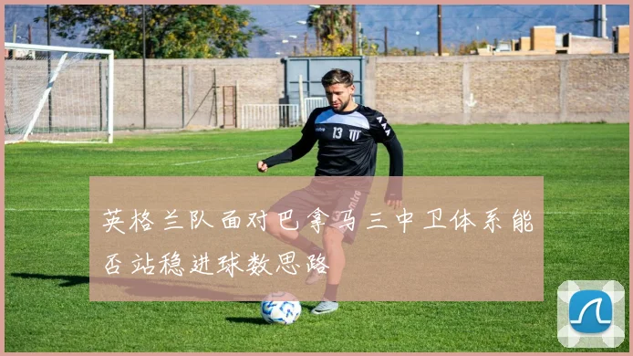 英格兰队面对巴拿马三中卫体系能否站稳进球数思路