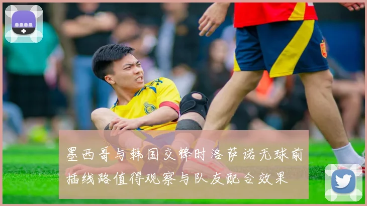 墨西哥与韩国交锋时洛萨诺无球前插线路值得观察与队友配合效果