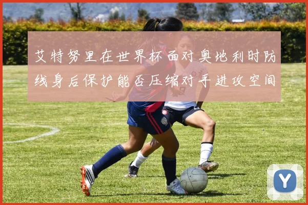 艾特努里在世界杯面对奥地利时防线身后保护能否压缩对手进攻空间