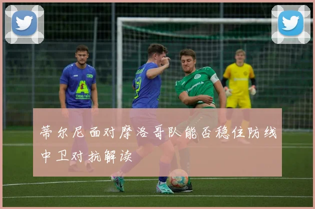 蒂尔尼面对摩洛哥队能否稳住防线中卫对抗解读