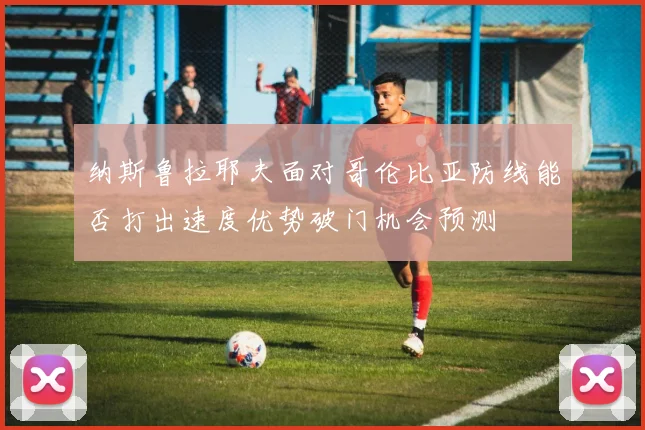 纳斯鲁拉耶夫面对哥伦比亚防线能否打出速度优势破门机会预测